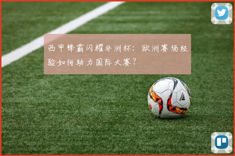 西甲锋霸闪耀非洲杯：欧洲赛场经验如何助力国际大赛？