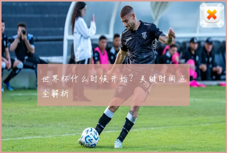 世界杯什么时候开始？关键时间点全解析