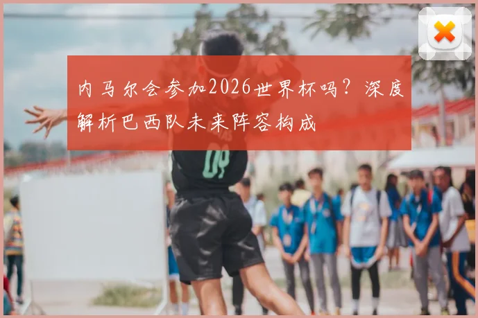 内马尔会参加2026世界杯吗？深度解析巴西队未来阵容构成