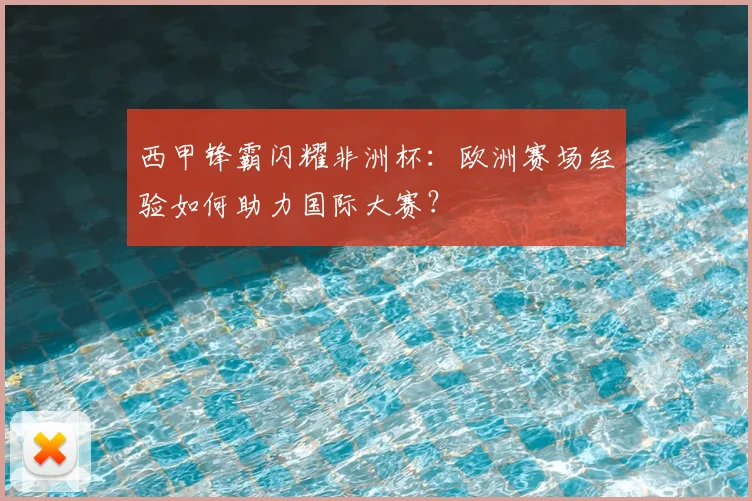 西甲锋霸闪耀非洲杯：欧洲赛场经验如何助力国际大赛？