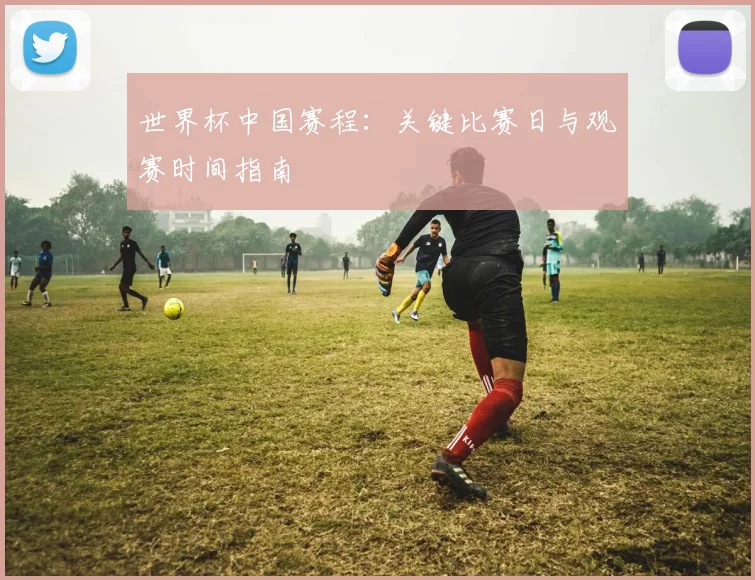世界杯中国赛程：关键比赛日与观赛时间指南